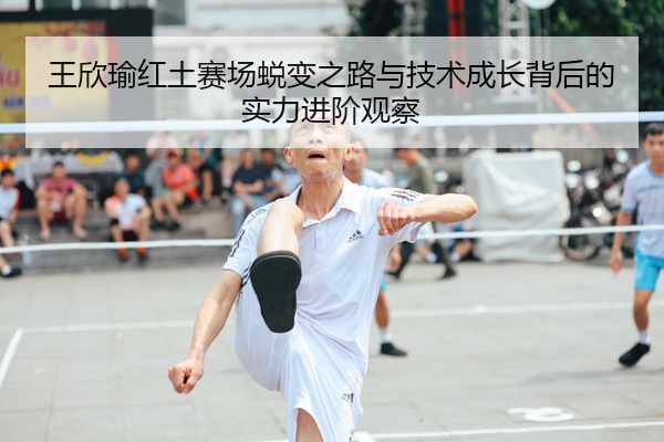 王欣瑜红土赛场蜕变之路与技术成长背后的实力进阶观察